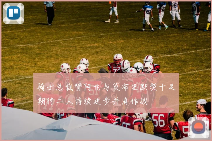 骑士总裁赞阿伦与莫布里默契十足期待二人持续进步并肩作战