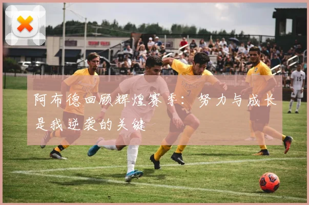 阿布德回顾辉煌赛季：努力与成长是我逆袭的关键