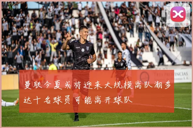 曼联今夏或将迎来大规模离队潮多达十名球员可能离开球队