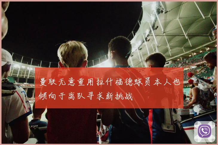 曼联无意重用拉什福德球员本人也倾向于离队寻求新挑战