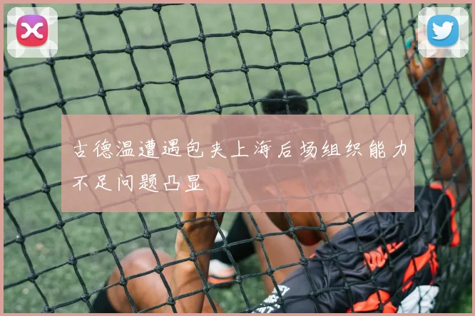 古德温遭遇包夹上海后场组织能力不足问题凸显