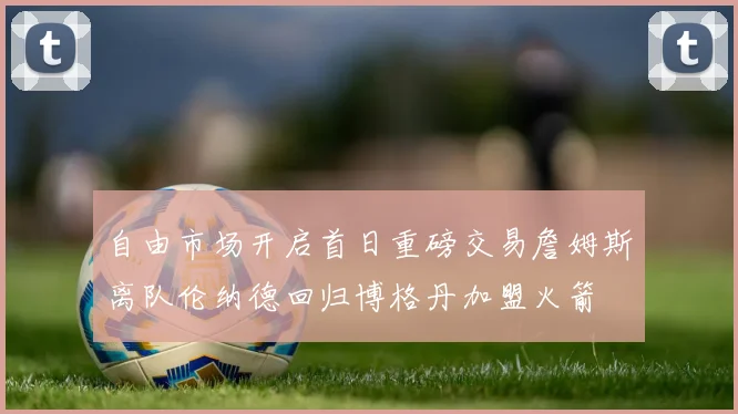 自由市场开启首日重磅交易詹姆斯离队伦纳德回归博格丹加盟火箭