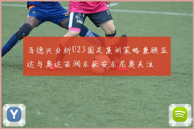 马德兴分析U23国足集训策略兼顾亚运与奥运苗润东获安东尼奥关注