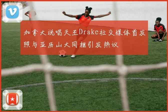 加拿大说唱天王Drake社交媒体首发照与亚历山大同框引发热议