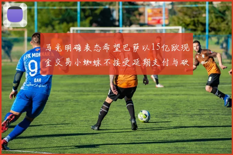 马竞明确表态希望巴萨以15亿欧现金交易小蜘蛛不接受延期支付与砍价