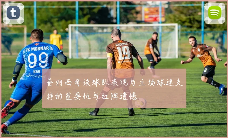 普利西奇谈球队表现与主场球迷支持的重要性与红牌遗憾