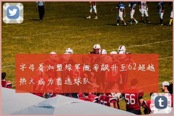 字母哥加盟绿军概率飙升至62超越热火成为首选球队
