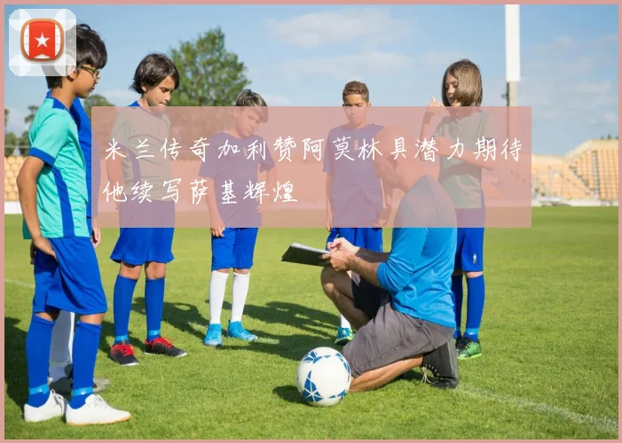 米兰传奇加利赞阿莫林具潜力期待他续写萨基辉煌