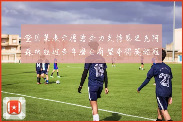 登贝莱表示愿意全力支持恩里克阿森纳经过多年磨合有望夺得英超冠军