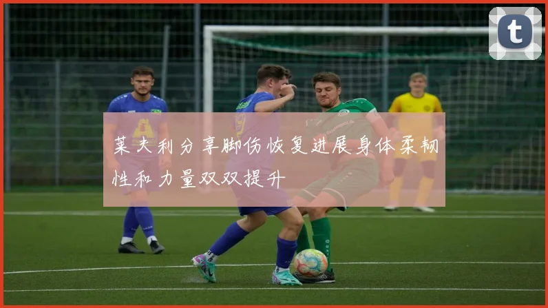 莱夫利分享脚伤恢复进展身体柔韧性和力量双双提升