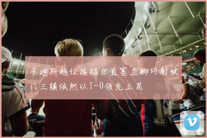 卡迪斯越位接绍尔直塞左脚巧射破门三镇依然以1-0领先玉昆