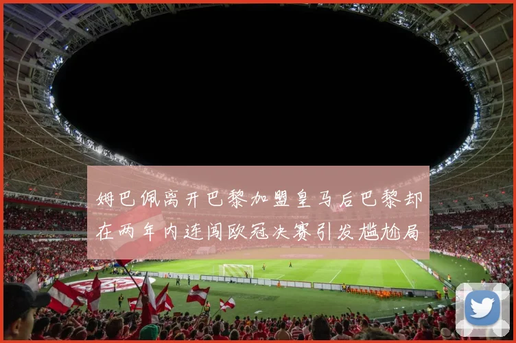 姆巴佩离开巴黎加盟皇马后巴黎却在两年内连闯欧冠决赛引发尴尬局面