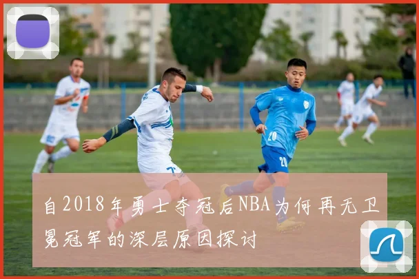 自2018年勇士夺冠后NBA为何再无卫冕冠军的深层原因探讨