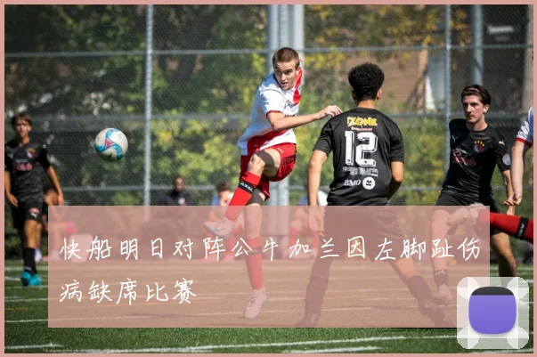 快船明日对阵公牛加兰因左脚趾伤病缺席比赛