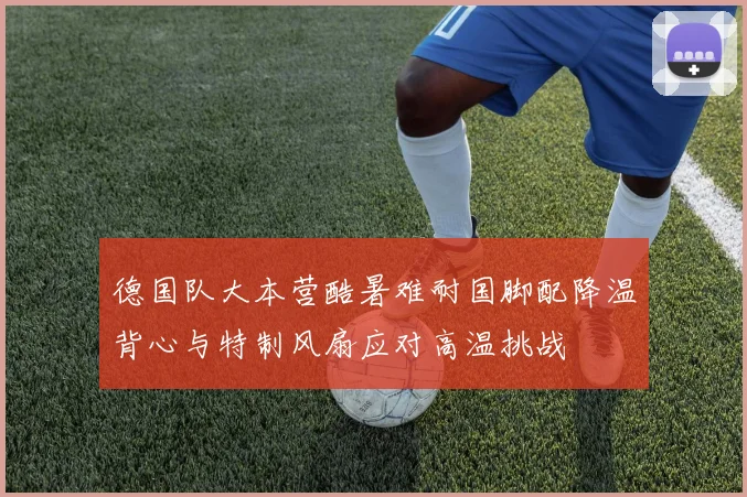 德国队大本营酷暑难耐国脚配降温背心与特制风扇应对高温挑战