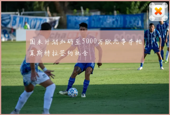 国米计划加码至5000万欧元争夺帕莱斯特拉签约机会