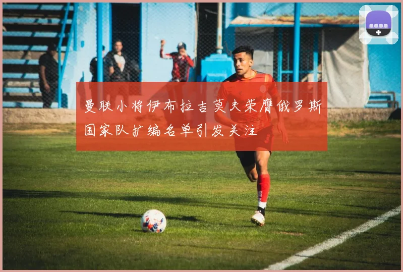曼联小将伊布拉吉莫夫荣膺俄罗斯国家队扩编名单引发关注
