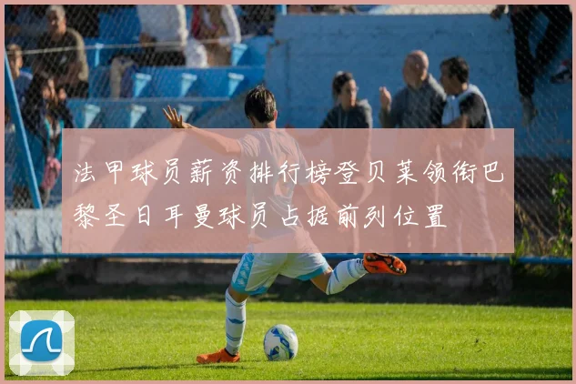 法甲球员薪资排行榜登贝莱领衔巴黎圣日耳曼球员占据前列位置