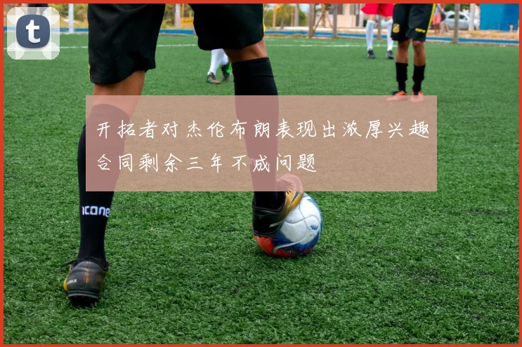 开拓者对杰伦布朗表现出浓厚兴趣合同剩余三年不成问题
