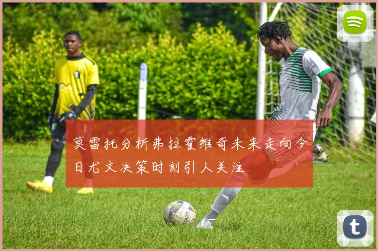 莫雷托分析弗拉霍维奇未来走向今日尤文决策时刻引人关注