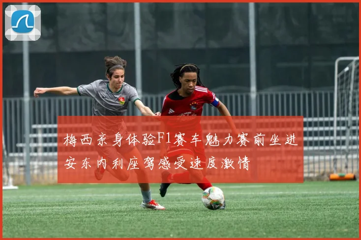 梅西亲身体验F1赛车魅力赛前坐进安东内利座驾感受速度激情