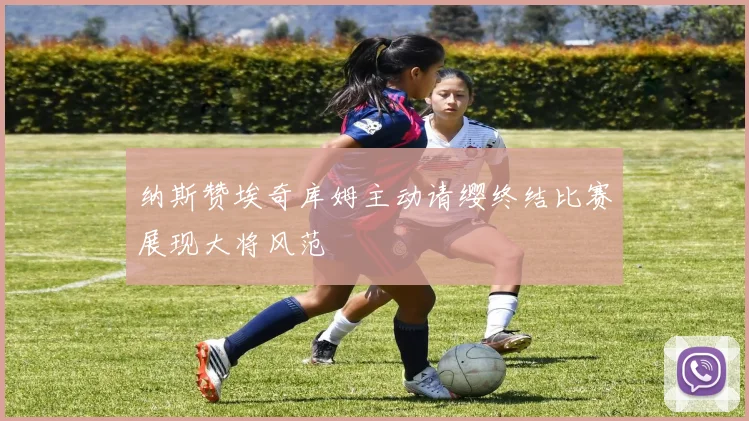 纳斯赞埃奇库姆主动请缨终结比赛展现大将风范