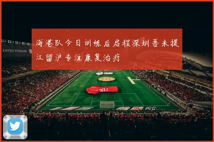 海港队今日训练后启程深圳吾米提江留沪专注康复治疗