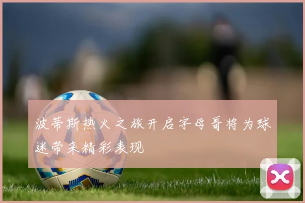 波蒂斯热火之旅开启字母哥将为球迷带来精彩表现