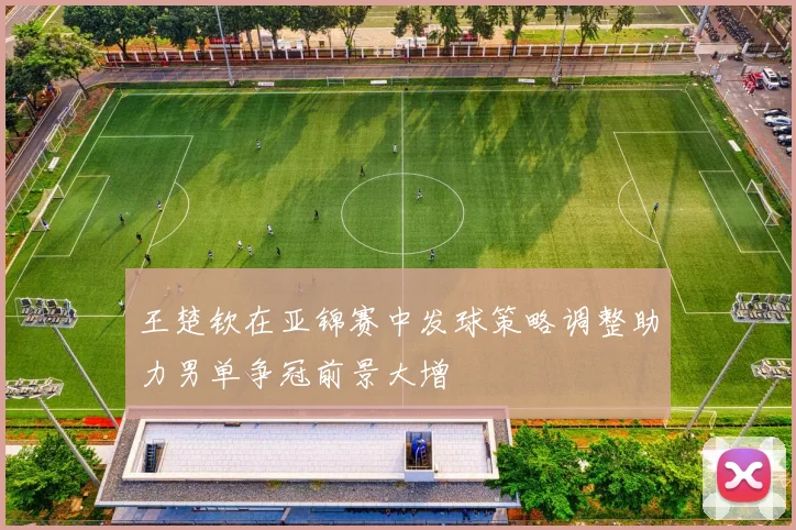 王楚钦在亚锦赛中发球策略调整助力男单争冠前景大增