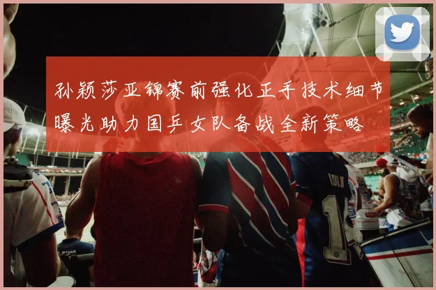 孙颖莎亚锦赛前强化正手技术细节曝光助力国乒女队备战全新策略